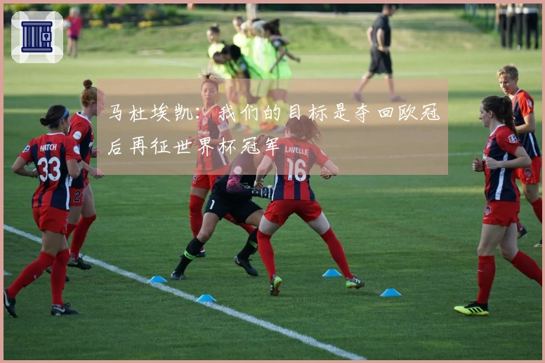马杜埃凯：我们的目标是夺回欧冠后再征世界杯冠军