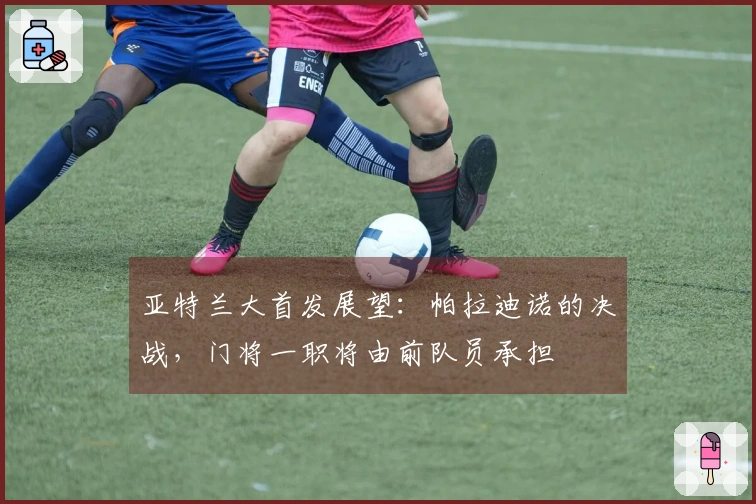 亚特兰大首发展望：帕拉迪诺的决战，门将一职将由前队员承担